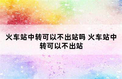 火车站中转可以不出站吗 火车站中转可以不出站